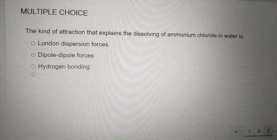 MULTIPLE CHOICE
The kind of attraction that explains the dissolving of ammonium chloride in water is:
o London dispersion forces
o Dipole-dipole forces
o Hydrogen bonding
1 2 3
