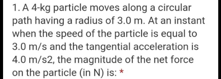 1. A 4-kg particle moves along a circular
path having a radius of 3.0 m. At an instant
when the speed of the particle is equal to
3.0 m/s and the tangential acceleration is
4.0 m/s2, the magnitude of the net force
on the particle (in N) is:
