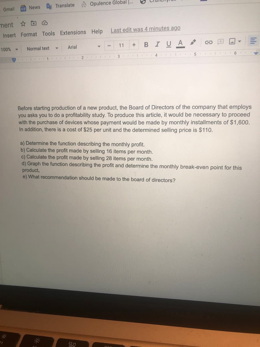 Gmail
100% -
=1
News
ment✩ D
Insert Format Tools Extensions Help
Translate Opulence Global ...
Normal text
Y
1.
Arial
2
Last edit was 4 minutes ago
I U A
11
80
+
B
3 ... 11
a) Determine the function describing the monthly profit.
b) Calculate the profit made by selling 16 items per month.
41
5
C
Before starting production of a new product, the Board of Directors of the company that employs
you asks you to do a profitability study. To produce this article, it would be necessary to proceed
with the purchase of devices whose payment would be made by monthly installments of $1,600.
In addition, there is a cost of $25 per unit and the determined selling price is $110.
6
c) Calculate the profit made by selling 28 items per month.
d) Graph the function describing the profit and determine the monthly break-even point for this
product.
e) What recommendation should be made to the board of directors?