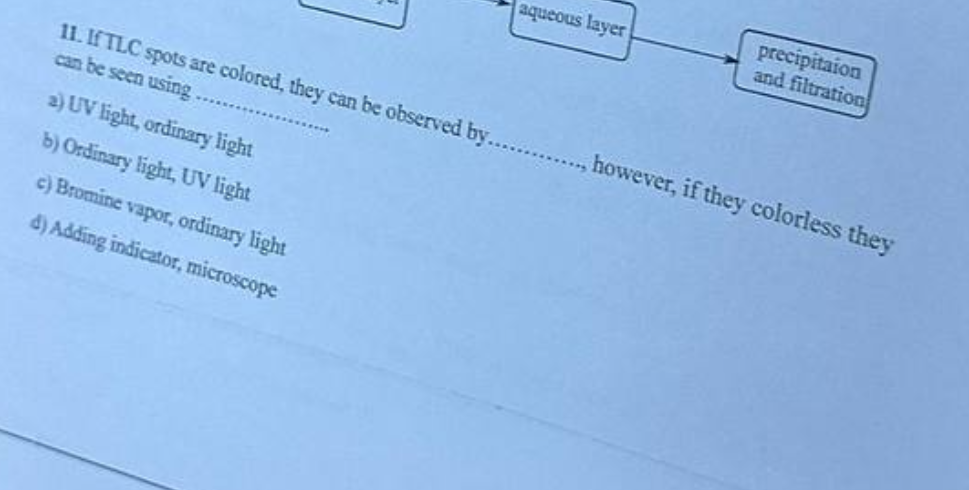 11. If TLC spots are colored, they can be observed by.
can be seen using.
2) UV light, ordinary light
b) Ordinary light, UV light
c) Bromine vapor, ordinary light
d) Adding indicator, microscope
aqueous layer
precipitaion
and filtration
however, if they colorless they