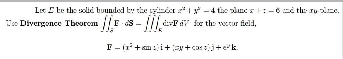 Let E be the solid bounded by the cylinder x2 + y?
= 4 the plane x+z = 6 and the xy-plane.
Use Divergence Theorem
F. dS =
divF dV for the vector field,
S
F =
(x2 + sin z) i+ (xy + cos z) j+ e k.
