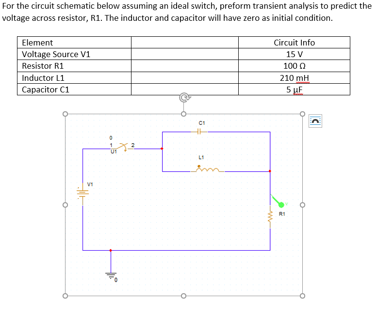 For the circuit schematic below assuming an ideal switch, preform transient analysis to predict the
voltage across resistor, R1. The inductor and capacitor will have zero as initial condition.
Element
Circuit Info
Voltage Source V1
15 V
Resistor R1
100 Q
Inductor L1
210 mH
Capacitor C1
5 µF
C1
1
U1
L1
in
V1
R1
2.
