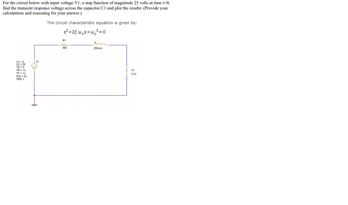 For the circuit below with input voltage V1, a step function of magnitude 25 volts at time t=0,
find the transient response voltage across the capacitor C1 and plot the results: (Provide your
calculations and reasoning for your answer.)
The circuit characteristic equation is given by:
s2 +23 w,s+w,2 =0
R1
555
250mH
V2 25
TD 0
TR= 1n
C1
TE- 1n
PW = 25
PER =
3.3u
