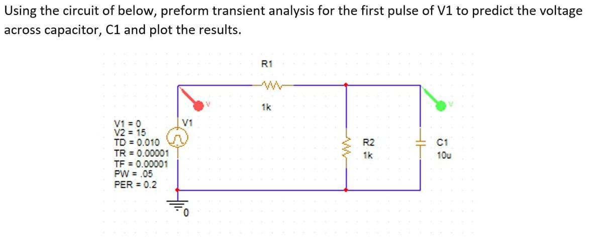 Using the circuit of below, preform transient analysis for the first pulse of V1 to predict the voltage
across capacitor, C1 and plot the results.
R1
1k
V1 = 0
V2 = 15
TD = 0.010
TR = 0.00001
TF = 0.00001
PW = .05
PER = 0.2
V1
R2
C1
1k
10u
