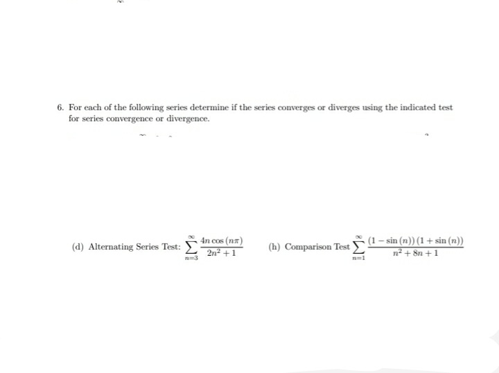 6. For each of the following series determine if the series converges or diverges using the indicated test
for series convergence or divergence.
4n cos (nz)
2n² + 1
(1 – sin (n)) (1 + sin (n))
n² + 8n + 1
(d) Alternating Series Test:
(h) Comparison Test
n=3
