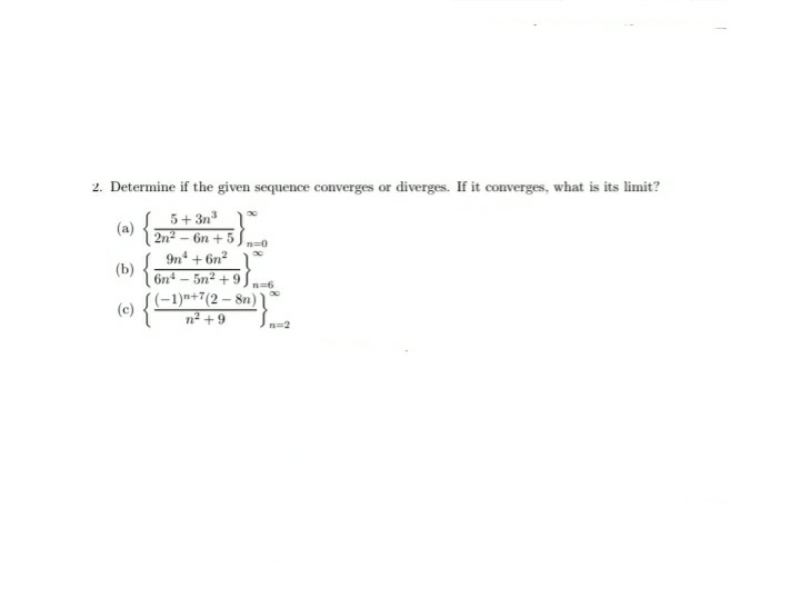 2. Determine if the given sequence converges or diverges. If it converges, what is its limit?
(a) {
5+ 3n °
2n2 - 6n +5
n=0
(b) {
9n* + 6n? 1
6n – 5n2 +9
((-1)n+7(2 – 8n)
(c)
n2 + 9
n=2
