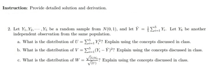 Instruction: Provide detailed solution and derivation.
2. Let Y1,Y2, ..,Y, be a random sample from N(0,1), and let Y = E-1 Y;. Let Ye be another
independent observation from the same population.
a. What is the distribution of U = ,Y? Explain using the concepts discussed in class.
b. What is the distribution of V = E(Y, – Ý )²? Explain using the concepts discussed in class.
c. What is the distribution of W = Y? Explain using the concepts discussed in class.
