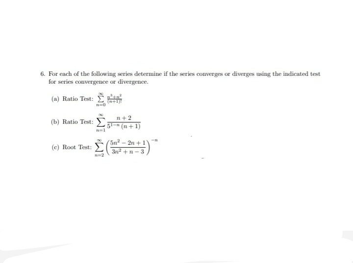 6. For each of the following series determine if the series converges or diverges using the indicated test
for series convergence or divergence.
(a) Ratio Test: I
(n+
n=0
n+2
(b) Ratio Test: 7-n (n+ 1)
n=1
5n2 – 2n + 1
3n2 +n- 3
-n
(c) Root Test: E
n=2
