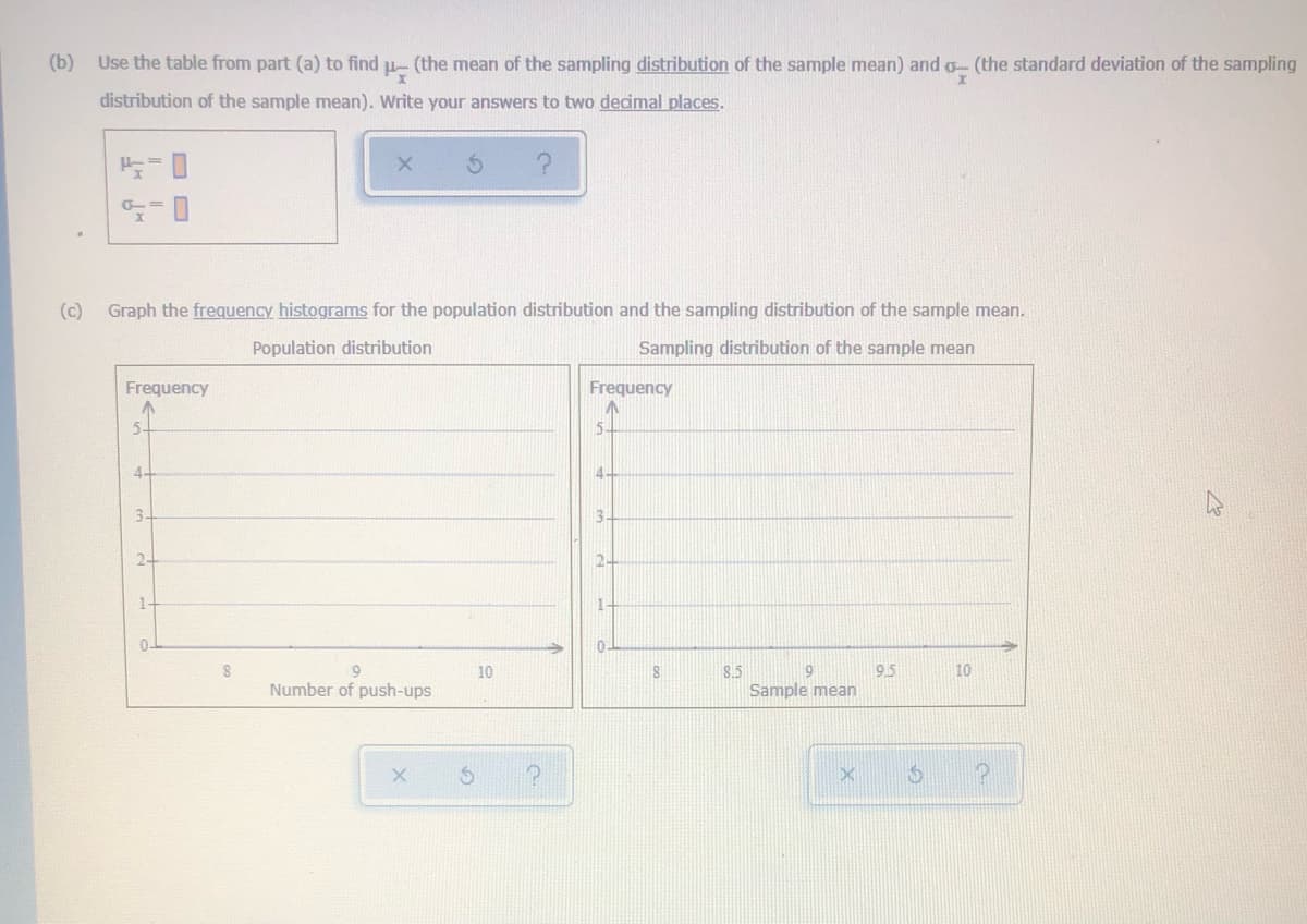 (b)
Use the table from part (a) to find u- (the mean of the sampling distribution of the sample mean) and o- (the standard deviation of the sampling
distribution of the sample mean). Write your answers to two decimal places.
(c)
Graph the frequency histograms for the population distribution and the sampling distribution of the sample mean.
Population distribution
Sampling distribution of the sample mean
Frequency
Frequency
5-
5.
4
3-
13
2-
1-
0-
9.
Number of push-ups
10
8.5
9.5
10
Sample mean
