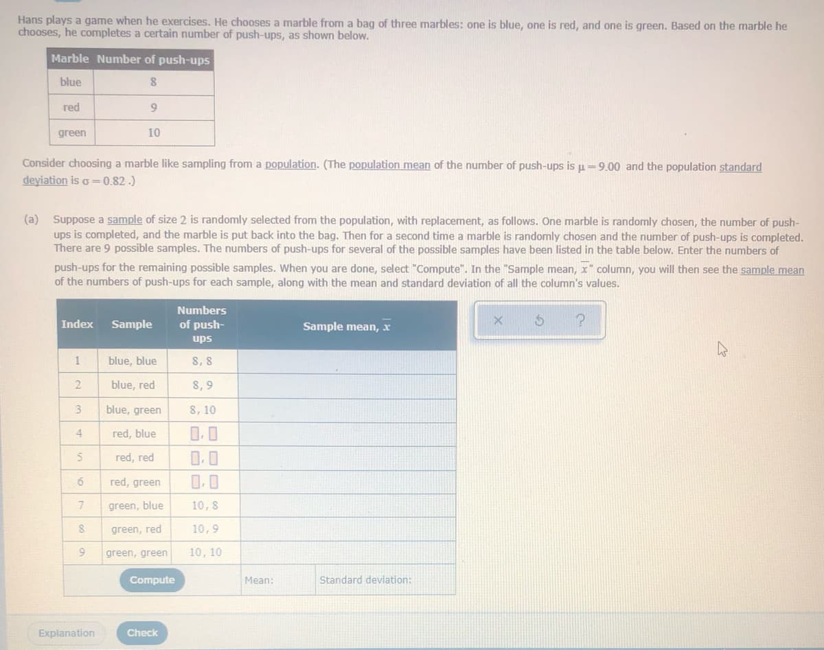 Hans plays a game when he exercises. He chooses a marble from a bag of three marbles: one is blue, one is red, and one is green. Based on the marble he
chooses, he completes a certain number of push-ups, as shown below.
Marble Number of push-ups
blue
red
green
10
Consider choosing a marble like sampling from a population. (The population mean of the number of push-ups is u=9.00 and the population standard
deyiation is o =0.82.)
(a) Suppose a sample of size 2 is randomly selected from the population, with replacement, as follows. One marble is randomly chosen, the number of push-
ups is completed, and the marble is put back into the bag. Then for a second time a marble is randomly chosen and the number of push-ups is completed.
There are 9 possible samples. The numbers of push-ups for several of the possible samples have been listed in the table below. Enter the numbers of
push-ups for the remaining possible samples. When you are done, select "Compute". In the "Sample mean, x" column, you will then see the sample mean
of the numbers of push-ups for each sample, along with the mean and standard deviation of all the column's values.
Numbers
Index
Sample
of push-
Sample mean, x
ups
blue, blue
8, 8
blue, red
8, 9
3.
blue, green
8, 10
4
red, blue
0.0
red, red
0.0
red, green
0.0
7
green, blue
10, 8
green, red
10,9
green, green
10, 10
Compute
Mean:
Standard deviation:
Explanation
Check
