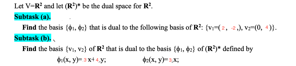 Let V=R? and let (R?)* be the dual space for R².
Subtask (a).
Find the basis {¢1, ¢2} that is dual to the following basis of R?: {vi=(2, -2,), V2=(0, 4)}.
Subtask (b).
Find the basis {v1, v2} of R² that is dual to the basis {01, ¢2} of (R²)* defined by
ф1(х, у)- з х+4y;
ф2(х, у)-зх;
