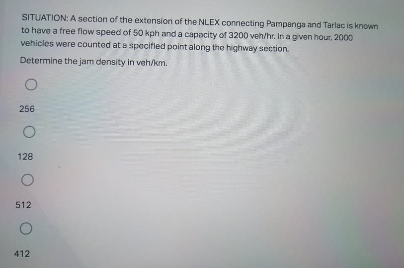 SITUATION: A section of the extension of the NLEX connecting Pampanga and Tarlac is known
to have a free flow speed of 50 kph and a capacity of 3200 veh/hr. In a given hour, 2000
vehicles were counted at a specified point along the highway section.
Determine the jam density in veh/km.
256
128
512
412
