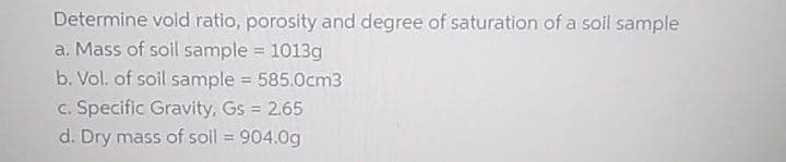 Determine void ratio, porosity and degree of saturation of a soil sample
a. Mass of soil sample 1013g
%3!
b. Vol. of soil sample = 585.0cm3
c. Specific Gravity, Gs 2.65
d. Dry mass of soil = 904.0g
