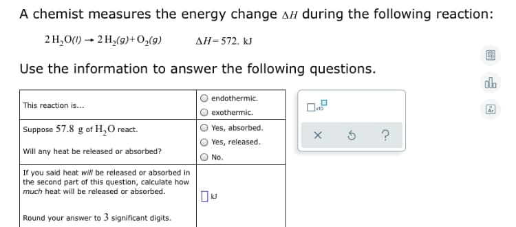 A chemist measures the energy change AH during the following reaction:
2 H,O(1) → 2 H,(9)+O,(9)
AH=572. kJ
Use the information to answer the following questions.
endothermic.
This reaction is...
Ar
exothermic.
Suppose 57.8 g of H,0 react.
Yes, absorbed.
Yes, released.
Will any heat be released or absorbed?
No.
If you said heat will be released or absorbed in
the second part of this question, calculate how
much heat will be released or absorbed.
Round your answer to 3 significant digits.
