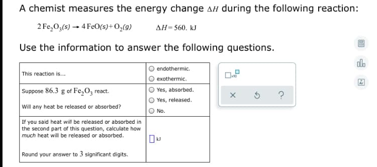 A chemist measures the energy change AH during the following reaction:
2 Fe,O,(s) → 4 FeO(s)+O,(9)
AH=560. kJ
Use the information to answer the following questions.
do
endothermic.
This reaction is...
exothermic.
Suppose 86.3 g of Fe,O, react.
Yes, absorbed.
Yes, released.
Will any heat be released or absorbed?
No.
If you said heat will be released or absorbed in
the second part of this question, calculate how
much heat will be released or absorbed.
Round your answer to 3 significant digits.
