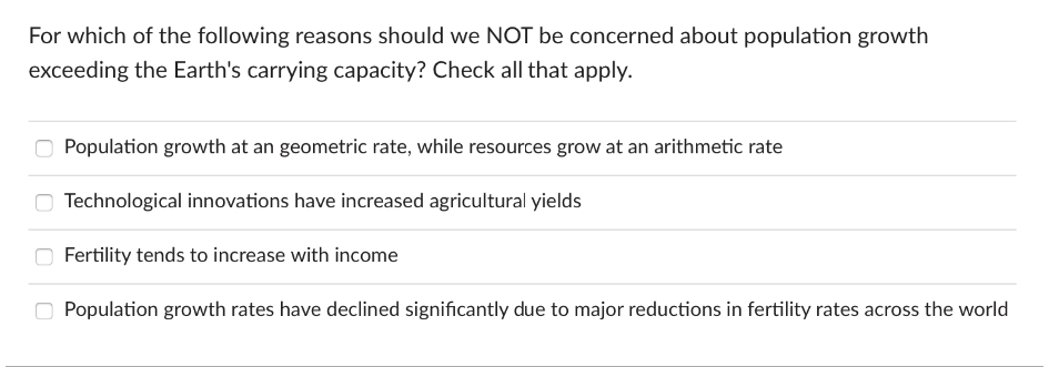 For which of the following reasons should we NOT be concerned about population growth
exceeding the Earth's carrying capacity? Check all that apply.
Population growth at an geometric rate, while resources grow at an arithmetic rate
Technological innovations have increased agricultural yields
Fertility tends to increase with income
Population growth rates have declined significantly due to major reductions in fertility rates across the world