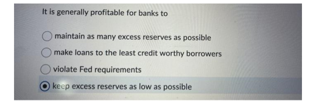 It is generally profitable for banks to
maintain as many excess reserves as possible
make loans to the least credit worthy borrowers
violate Fed requirements
keep excess reserves as low as possible