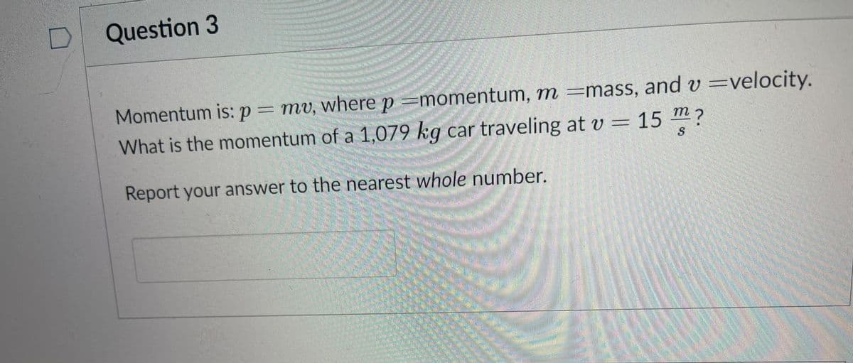 Question 3
Momentum is: p = mv, where p =momentum, m =mass, and v =velocity.
What is the momentum of a 1,079 kg car traveling at v = 15 m?
Report your answer to the nearest whole number.
