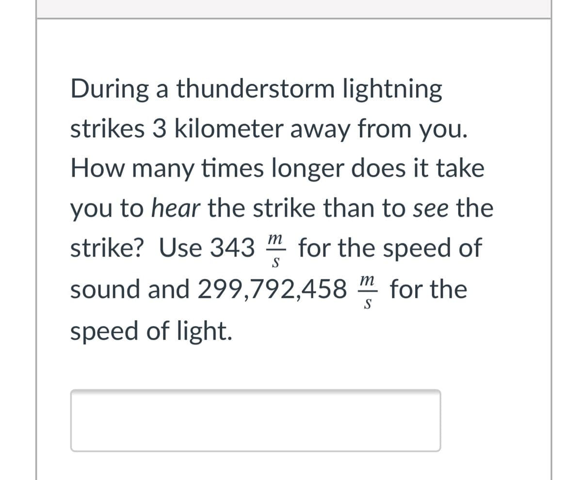 During a thunderstorm lightning
strikes 3 kilometer away from you.
How many times longer does it take
you to hear the strike than to see the
strike? Use 343 m for the speed of
S
m
sound and 299,792,458 " for the
S
speed of light.
