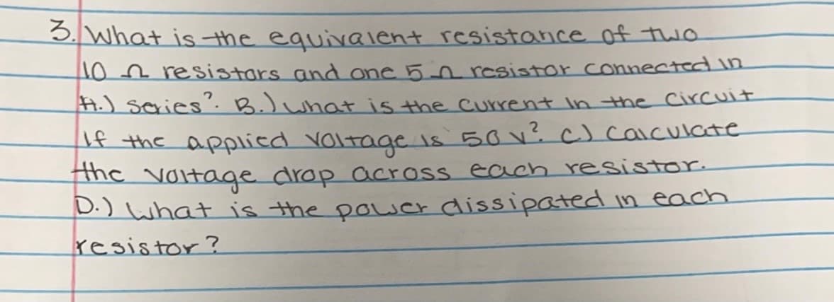 5. What is the equivalent resistance of two
NOn resistars and one 5-0 resistor connected in
A.) series. B.)what is the Current in the Circuit
f the applied voltage is 50 v? C) caiculate
the
Noitage drop across each resistor.
D.) what is the pouer dissipated in each
resistor?
