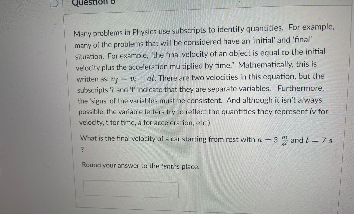 Question o
Many problems in Physics use subscripts to identify quantities. For example,
many of the problems that will be considered have an 'initial' and 'final'
situation. For example, "the final velocity of an object is equal to the initial
velocity plus the acceleration multiplied by time." Mathematically, this is
written as: vf = v; + at. There are two velocities in this equation, but the
subscripts 'i' and 'f indicate that they are separate variables. Furthermore,
the 'signs' of the variables must be consistent. And although it isn't always
possible, the variable letters try to reflect the quantities they represent (v for
velocity, t for time, a for acceleration, etc.).
What is the final velocity of a car starting from rest with a =3 and t = 7 s
s2
Round your answer to the tenths place.
