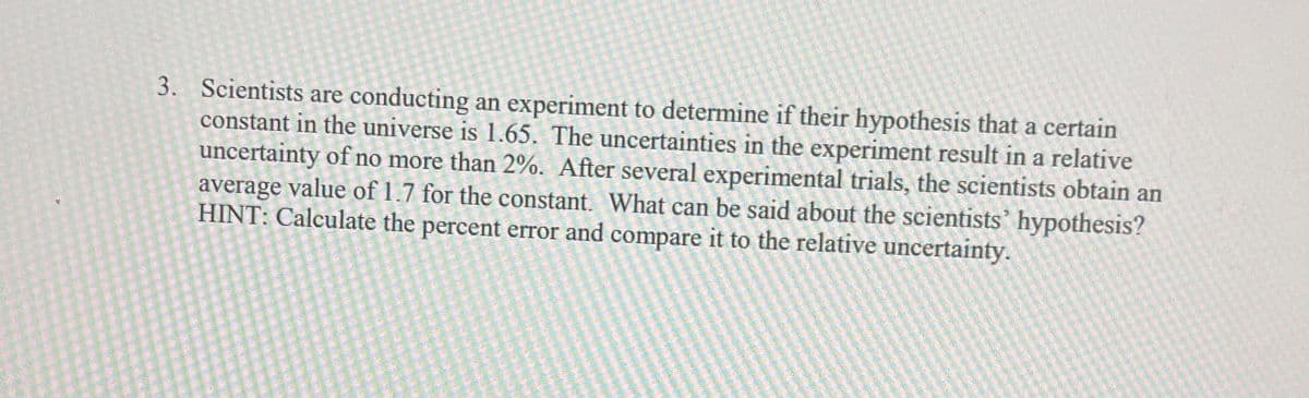 3. Scientists are conducting an experiment to determine if their hypothesis that a certain
constant in the universe is 1.65. The uncertainties in the experiment result in a relative
uncertainty of no more than 2%. After several experimental trials, the scientists obtain an
average value of 1.7 for the constant. What can be said about the scientists' hypothesis?
HINT: Calculate the percent error and compare it to the relative uncertainty.
