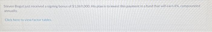 Steven Bogut just received a signing bonus of $1,069,000. His plan is to invest this payment in a fund that will earn 8%, compounded
annually.
Click here to view factor tables.