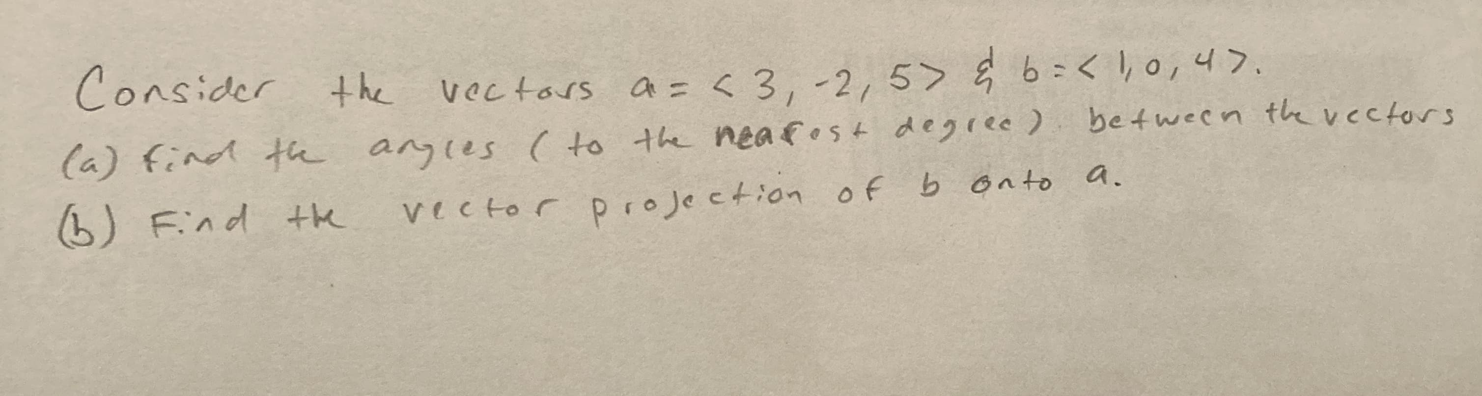 Consider t he vectars a = < 3, -2, 5> Ę 6=<,0,4>.
=<3,-2,5> ģ 6=<1,0,4>.
(a) find th agles ( to the neafost degree) between the vectors
) Find the
vector projection of b onto a.
