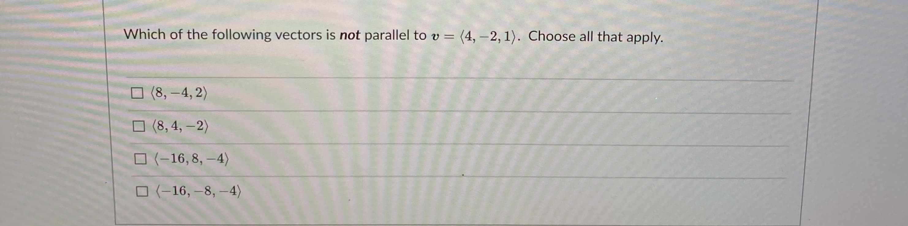 Which of the following vectors is not parallel to v = (4, -2, 1). Choose all that apply.
%3D
O (8, -4, 2)
O (8, 4, –2)
O (-16,8, –4)
O (-16, –8, –4)
