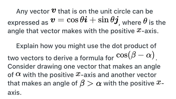 Explain how you might use the dot product of
cos(B – a).
two vectors to derive a formula for
Consider drawing one vector that makes an angle
of a with the positive x-axis and another vector
that makes an angle of B > a with the positive x-
axis.
