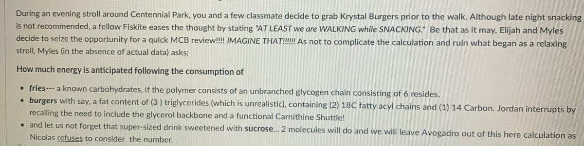 During an evening stroll around Centennial Park, you and a few classmate decide to grab Krystal Burgers prior to the walk. Although late night snacking
is not recommended, a fellow Fiskite eases the thought by stating "AT LEAST we are WALKING while SNACKING." Be that as it may, Elijah and Myles
decide to seize the opportunity for a quick MCB review!!!! IMAGINE THAT!!!!!! As not to complicate the calculation and ruin what began as a relaxing
stroll, Myles (in the absence of actual data) asks:
How much energy is anticipated following the consumption of
• fries--- a known carbohydrates, if the polymer consists of an unbranched glycogen chain consisting of 6 resides.
burgers with say, a fat content of (3 ) triglycerides (which is unrealistic), containing (2) 18C fatty acyl chains and (1) 14 Carbon. Jordan interrupts by
recalling the need to include the glycerol backbone and a functional Carnithine Shuttle!
• and let us not forget that super-sized drink sweetened with sucrose.. 2 molecules will do and we will leave Avogadro out of this here calculation as
Nicolas refuses to consider the number.

