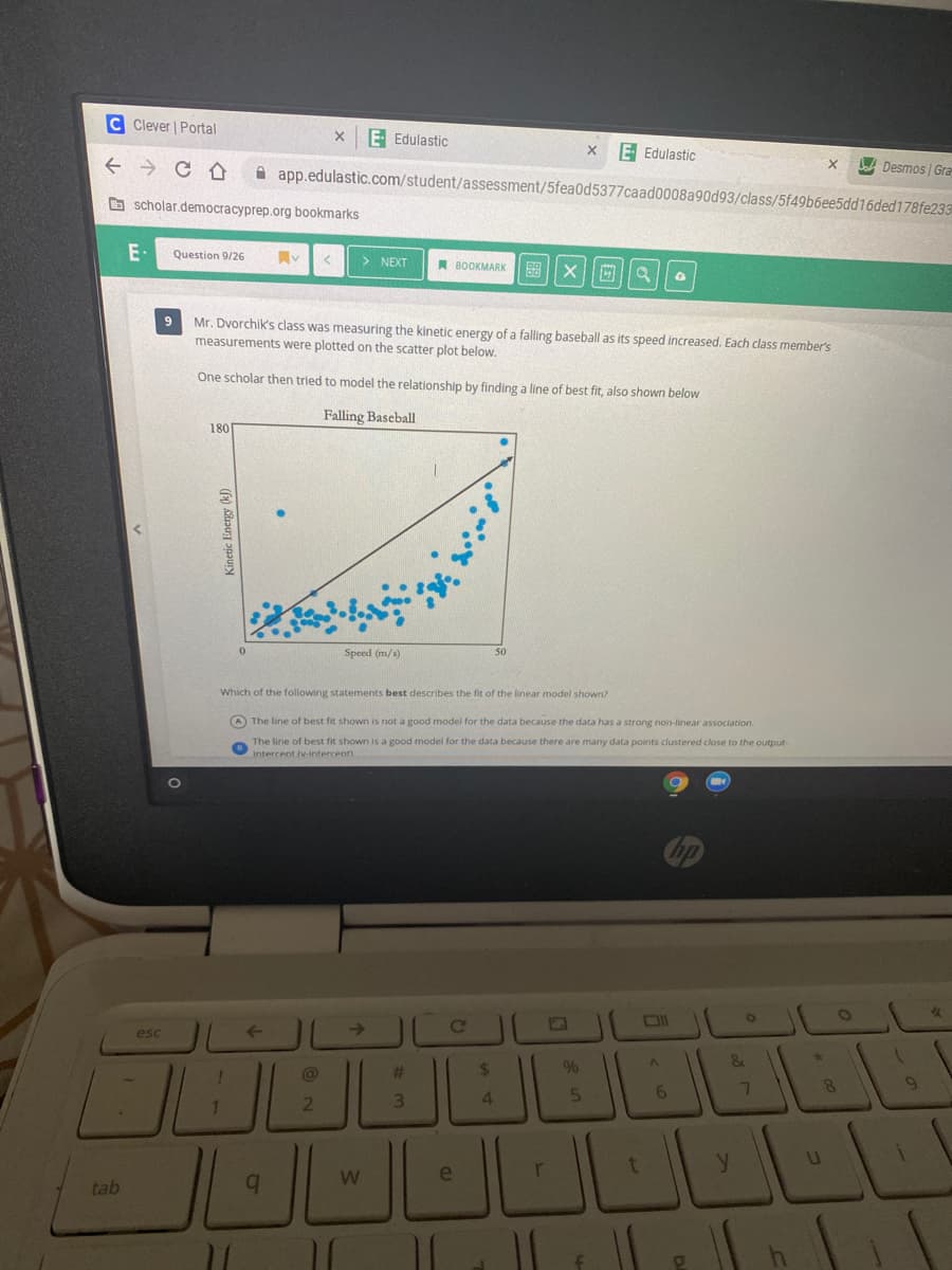 C Clever | Portal
E Edulastic
E Edulastic
A app.edulastic.com/student/assessment/5fea0d5377caad0008a90d93/class/5f49b6ee5dd16ded178fe233
A Desmos | Gra
O scholar.democracyprep.org bookmarks
E•
Question 9/26
同v
> NEXT
A BOOKMARK
图|X||回
9
Mr. Dvorchik's class was measuring the kinetic energy of a falling baseball as its speed increased. Each class member's
measurements were plotted on the scatter plot below.
One scholar then tried to model the relationship by finding a line of best fit, also shown below
Falling Baseball
180
Speed (m/s)
50
Which of the following statements best describes the fit of the linear model shown?
A The line of best fit shown is not a good model for the data because the data has a strong non-linear association.
e line of best fit shown is a good model for the data because there are many data points clustered close to the output-
Intercent Iv-intercenn
esc
->
&
%23
%24
4.
6.
1.
e
tab
b.
4 日
Kinetic Energy (k)
