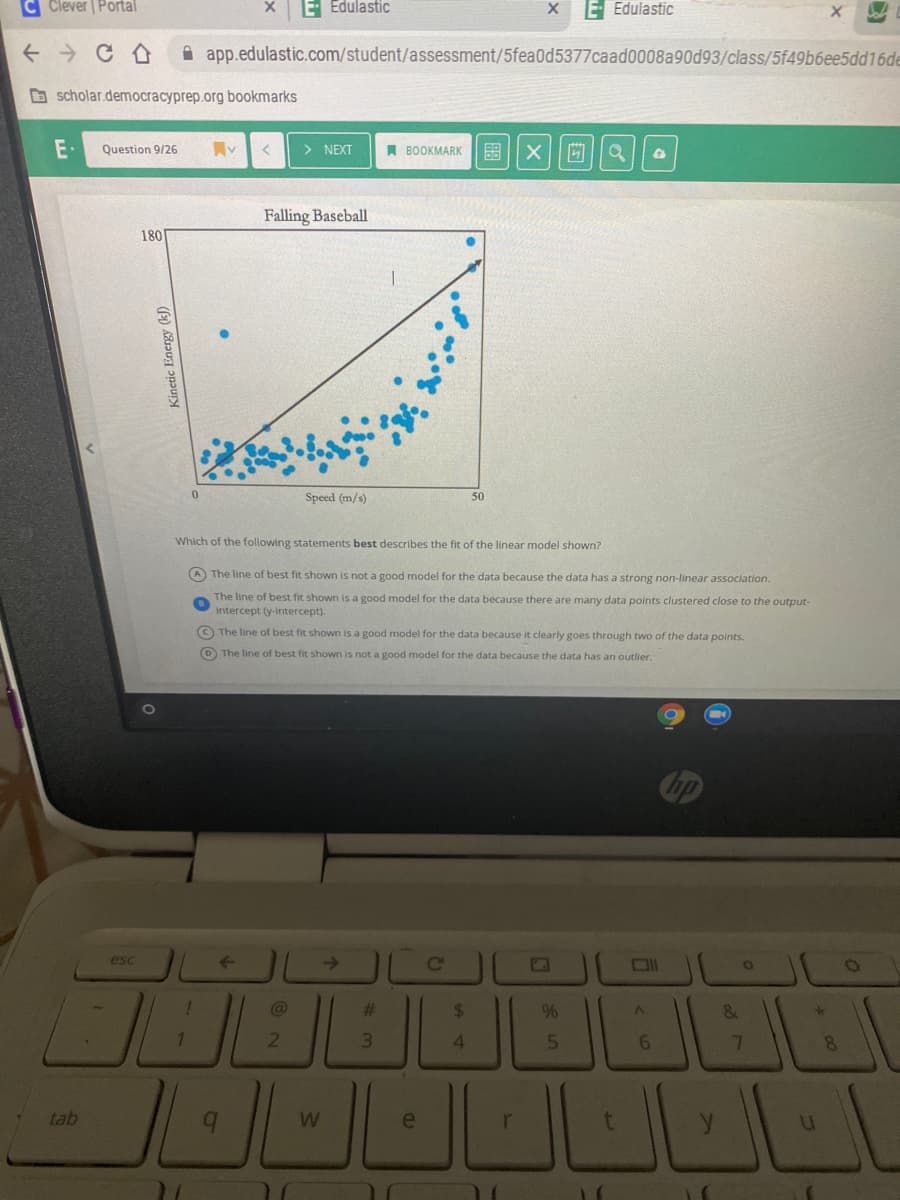 Clever | Portal
E Edulastic
E- Edulastic
A app.edulastic.com/student/assessment/5fea0d5377caad0008a90d93/class/5f49b6ee5dd16de
B scholar.democracyprep.org bookmarks
Question 9/26
> NEXT
A BOOKMARK
Falling Baseball
180
Speed (m/s)
50
Which of the following statements best describes the fit of the linear model shown?
A The line of best fit shown is not a good model for the data because the data has a strong non-linear association.
The line of best fit shown is a good model for the data because there are many data points clustered close to the output-
Intercept (y-intercept).
© The line of best fit shown is a good model for the data because it clearly goes through two of the data points.
D The line of best fit shown is not a good model for the data because the data has an outlier.
esc
->
%23
%24
%
1.
3.
6.
7.
8.
tab
W
e
Kinetic Energy (k)
