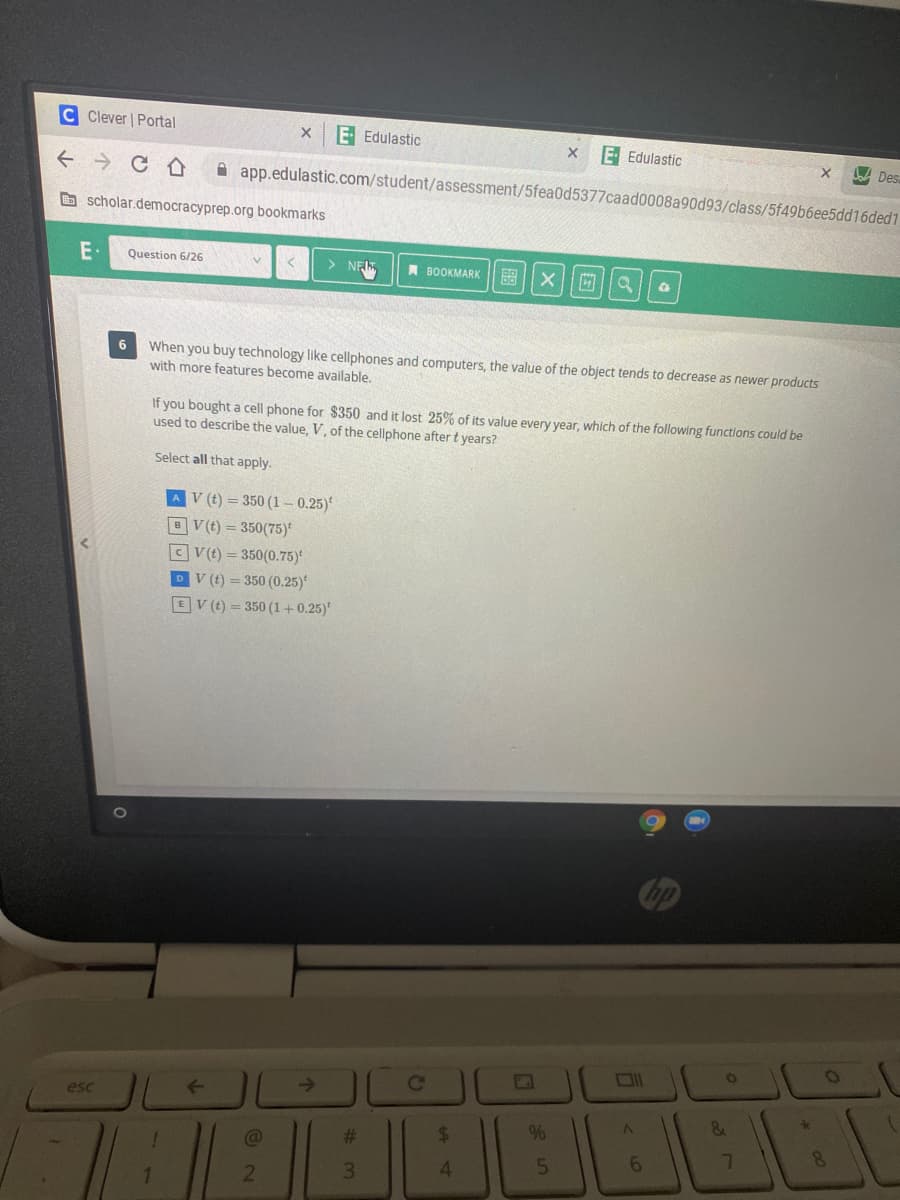 C Clever | Portal
E Edulastic
E Edulastic
A Des
A app.edulastic.com/student/assessment/5fea0d5377caad0008a90d93/class/5f49b6ee5dd16ded1
O scholar.democracyprep.org bookmarks
E·
Question 6/26
> NE,
A BOOKMARK
of
When you buy technology like cellphones and computers, the value of the object tends to decrease as newer products
with more features become available.
6
If you bought a cell phone for $350 and it lost 25% of its value every year, which of the following functions could be
used to describe the value, V, of the cellphone after t years?
Select all that apply.
AV (t) = 350 (1 – 0.25)*
BV(t) = 350(75)*
CV(t) = 350(0.75)
DV (t) = 350 (0.25)
EV (t) = 350 (1+0.25)*
->
esc
#3
%24
%
4.
5
21
3.
