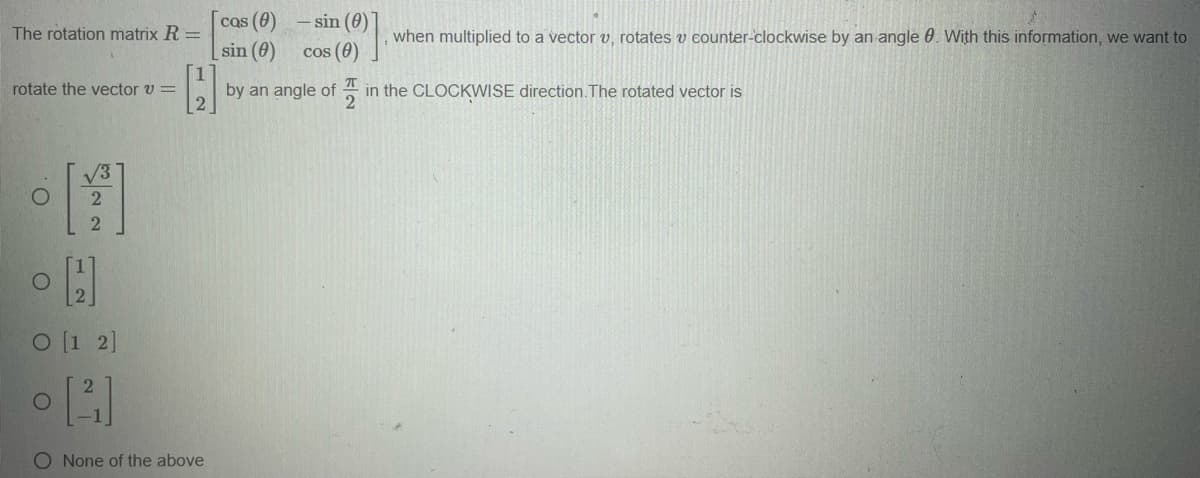 rotate the vector v =
The rotation matrix R =
H
IT
by an angle of in the CLOCKWISE direction. The rotated vector is
2
•[]
2
2
O
O
H
O [1 2]
[4]
O None of the above
O
cas (0)
sin (0)
-sin (0)
cos (0)
when multiplied to a vector v, rotates v counter-clockwise by an angle 0. With this information, we want to