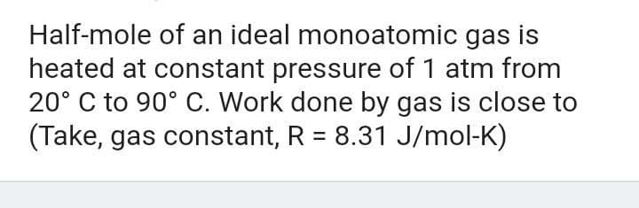 Half-mole of an ideal monoatomic gas is
heated at constant pressure of 1 atm from
20° C to 90° C. Work done by gas is close to
(Take, gas constant, R = 8.31 J/mol-K)
