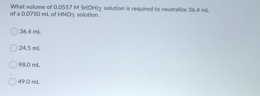 What volume of 0.0557 M Sr(OH)2 solution is required to neutralize 36.4 mL
of a 0.0750 mL of HNO3 solution.
36.4 mL
24.5 mL
98.0 mL
49.0 mL
