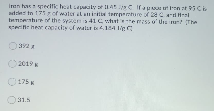 Iron has a specific heat capacity of 0.45 J/g C. If a piece of iron at 95 C is
added to 175 g of water at an initial temperature of 28 C, and final
temperature of the system is 41 C, what is the mass of the iron? (The
specific heat capacity of water is 4.184 J/g C)
392 g
O 2019 g
O 175 g
31.5
