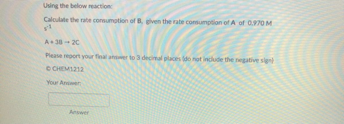 Using the below reaction:
Calculate the rate consumption of B, given the rate consumption of A of 0.970 M
s1
A+3B 2C
Please report your final answer to 3 decimal places (do not include the negative sign)
OCHEM1212
Your Answer:
Answer
