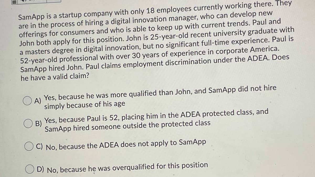 SamApp is a startup company with only 18 employees currently working there. They
are in the process of hiring a digital innovation manager, who can develop new
offerings for consumers and who is able to keep up with current trends. Paul and
John both apply for this position. John is 25-year-old recent university graduate with
a masters degree in digital innovation, but no significant full-time experience. Paul is
52-year-old professional with over 30 years of experience in corporate America.
SamApp hired John. Paul claims employment discrimination under the ADEA. Does
he have a valid claim?
A)
Yes, because he was more qualified than John, and SamApp did not hire
simply because of his age
B)
Yes, because Paul is 52, placing him in the ADEA protected class, and
SamApp hired someone outside the protected class
C) No, because the ADEA does not apply to SamApp
O D) No, because he was overqualified for this position
