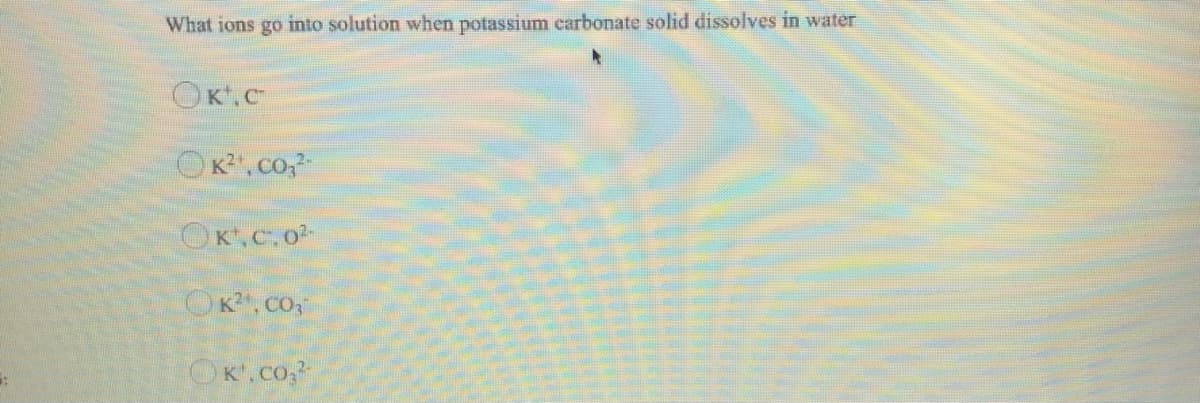 What ions go into solution when potassium carbonate solid dissolves in water
OK.c
OK,co,
OK.c.o
OK, CO
OK.co.
