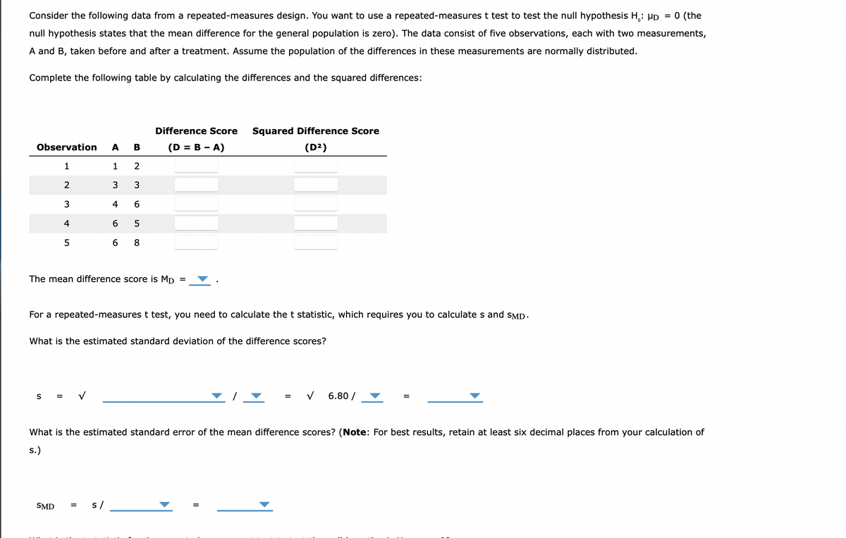 Consider the following data from a repeated-measures design. You want to use a repeated-measures t test to test the null hypothesis H₁: HD = 0 (the
null hypothesis states that the mean difference for the general population is zero). The data consist of five observations, each with two measurements,
A and B, taken before and after a treatment. Assume the population of the differences in these measurements are normally distributed.
Complete the following table by calculating the differences and the squared differences:
Difference Score
Squared Difference Score
(D²)
Observation A B
(D = B - A)
1
1
2
2
3
3
3
4 6
4
6
5
5
6 8
The mean difference score is Mp
For a repeated-measures t test, you need to calculate the t statistic, which requires you to calculates and SMD.
What is the estimated standard deviation of the difference scores?
S =
= V
6.80 /
What is the estimated standard error of the mean difference scores? (Note: For best results, retain at least six decimal places from your calculation of
s.)
SMD
s /
||
LO