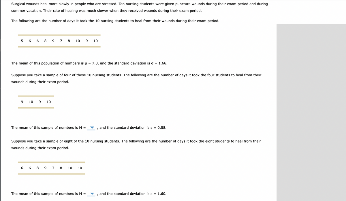 Surgical wounds heal more slowly in people who are stressed. Ten nursing students were given puncture wounds during their exam period and during
summer vacation. Their rate of healing was much slower when they received wounds during their exam period.
The following are the number of days it took the 10 nursing students to heal from their wounds during their exam period.
5
6 6
8
9
7 8
10
9
10
The mean of this population of numbers is µ = 7.8, and the standard deviation is o = 1.66.
Suppose you take a sample of four of these 10 nursing students. The following are the number of days it took the four students to heal from their
wounds during their exam period.
9.
10
10
The mean of this sample of numbers is M =
and the standard deviation is s = 0.58.
Suppose you take a sample of eight of the 10 nursing students. The following are the number of days it took the eight students to heal from their
wounds during their exam period.
6 6 8 9 7 8
10
10
The mean of this sample of numbers is M =
and the standard deviation is s = 1.60.
