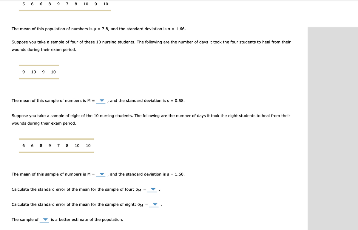 5 6 6 8 9 7 8
10 9
10
The mean of this population of numbers is u = 7.8, and the standard deviation is o = 1.66.
Suppose you take a sample of four of these 10 nursing students. The following are the number of days it took the four students to heal from their
wounds during their exam period.
9
10
9
10
The mean of this sample of numbers is M =
and the standard deviation is s = 0.58.
Suppose you take a sample of eight of the 10 nursing students. The following are the number of days it took the eight students to heal from their
wounds during their exam period.
6 6 8 9 7 8
10
10
The mean of this sample of numbers is M =
and the standard deviation is s = 1.60.
Calculate the standard error of the mean for the sample of four: ƠM =
Calculate the standard error of the mean for the sample of eight: OM
The sample of
is a better estimate of the population.
