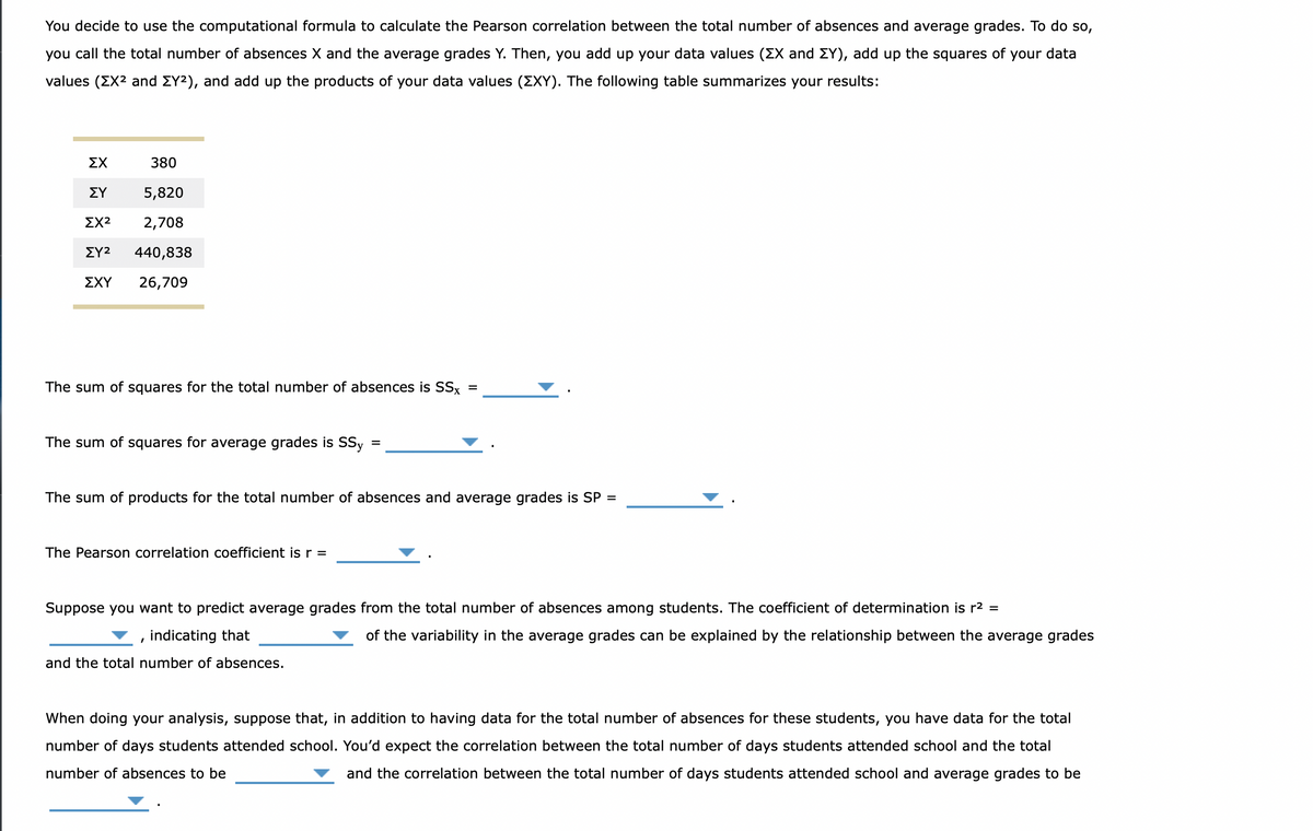 You decide to use the computational formula to calculate the Pearson correlation between the total number of absences and average grades. To do so,
you call the total number of absences X and the average grades Y. Then, you add up your data values (EX and EY), add up the squares of your data
values (EX² and ΣY²), and add up the products of your data values (ZXY). The following table summarizes your results:
ΣΧ
380
ΣΥ 5,820
ΣΧ2 2,708
ΣΥ2 440,838
ΣΧΥ
26,709
The sum of squares for the total number of absences is SSx =
The sum of squares for average grades is SSy
=
The sum of products for the total number of absences and average grades is SP =
The Pearson correlation coefficient is r =
Suppose you want to predict average grades from the total number of absences among students. The coefficient of determination is r² =
indicating that
of the variability in the average grades can be explained by the relationship between the average grades
and the total number of absences.
When doing your analysis, suppose that, in addition to having data for the total number of absences for these students, you have data for the total
number of days students attended school. You'd expect the correlation between the total number of days students attended school and the total
number of absences to be
and the correlation between the total number of days students attended school and average grades to be