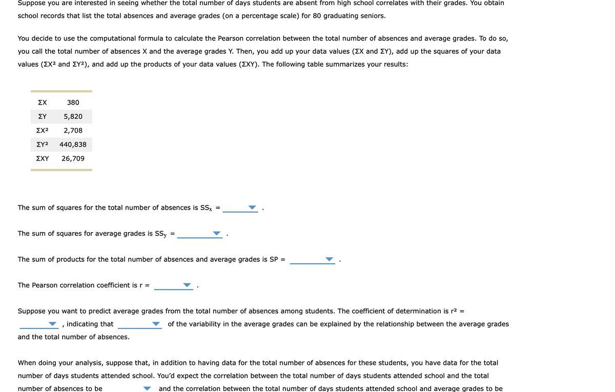 Suppose you are interested in seeing whether the total number of days students are absent from high school correlates with their grades. You obtain
school records that list the total absences and average grades (on a percentage scale) for 80 graduating seniors.
You decide to use the computational formula to calculate the Pearson correlation between the total number of absences and average grades. To do so,
you call the total number of absences X and the average grades Y. Then, you add up your data values (ZX and EY), add up the squares of your data
values (EX² and ΣY²), and add up the products of your data values (ΣXY). The following table summarizes your results:
ΣΧ
380
ΣΥ
5,820
⠀
ΣΧ2 2,708
ΣΥ2
440,838
ΣΧΥ
26,709
The sum of squares for the total number of absences is SSx
=
The sum of squares for average grades is SSy
=
The sum of products for the total number of absences and average grades is SP =
The Pearson correlation coefficient is r =
Suppose you want to predict average grades from the total number of absences among students. The coefficient of determination is r² =
indicating that
of the variability in the average grades can be explained by the relationship between the average grades
I
and the total number of absences.
When doing your analysis, suppose that, in addition to having data for the total number of absences for these students, you have data for the total
number of days students attended school. You'd expect the correlation between the total number of days students attended school and the total
number of absences to be
and the correlation between the total number of days students attended school and average grades to be