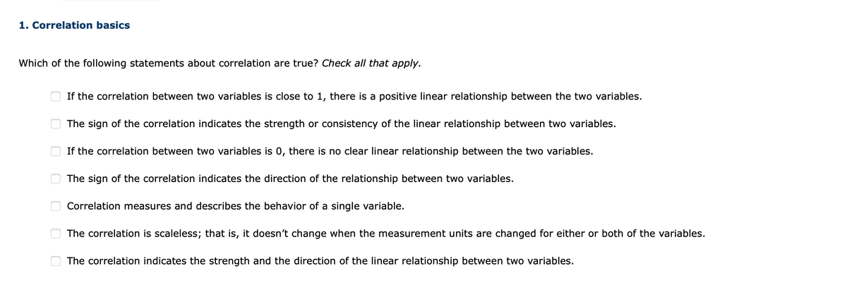 1. Correlation basics
Which of the following statements about correlation are true? Check all that apply.
If the correlation between two variables is close to 1, there is a positive linear relationship between the two variables.
The sign of the correlation indicates the strength or consistency of the linear relationship between two variables.
If the correlation between two variables is 0, there is no clear linear relationship between the two variables.
The sign of the correlation indicates the direction of the relationship between two variables.
Correlation measures and describes the behavior of a single variable.
The correlation is scaleless; that is, it doesn't change when the measurement units are changed for either or both of the variables.
The correlation indicates the strength and the direction of the linear relationship between two variables.
O O
O O O
