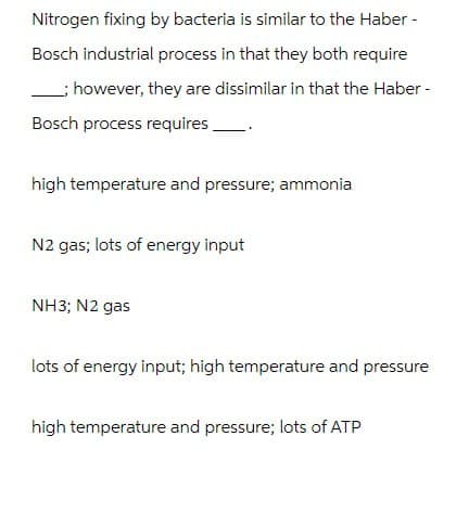 Nitrogen fixing by bacteria is similar to the Haber -
Bosch industrial process in that they both require
; however, they are dissimilar in that the Haber -
Bosch process requires_
high temperature and pressure; ammonia
N2 gas; lots of energy input
NH3; N2 gas
lots of energy input; high temperature and pressure
high temperature and pressure; lots of ATP