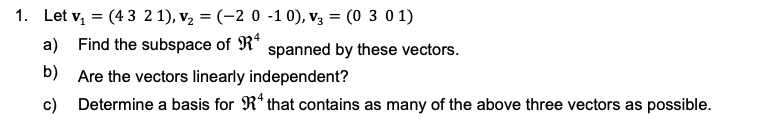 1. Let v, = (43 2 1), v, = (-2 0 -1 0), v3 = (0 3 0 1)
a) Find the subspace of R*
spanned by these vectors.
b) Are the vectors linearly independent?
c) Determine a basis for R* that contains as many of the above three vectors as possible.
