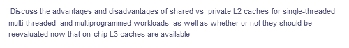 Discuss the advantages and disadvantages of shared vs. private L2 caches for single-threaded,
multi-threaded, and multiprogrammed workloads, as well as whether or not they should be
reevaluated now that on-chip L3 caches are available.
